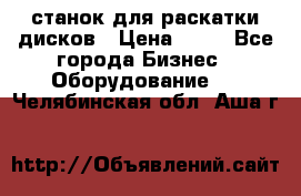 станок для раскатки дисков › Цена ­ 75 - Все города Бизнес » Оборудование   . Челябинская обл.,Аша г.